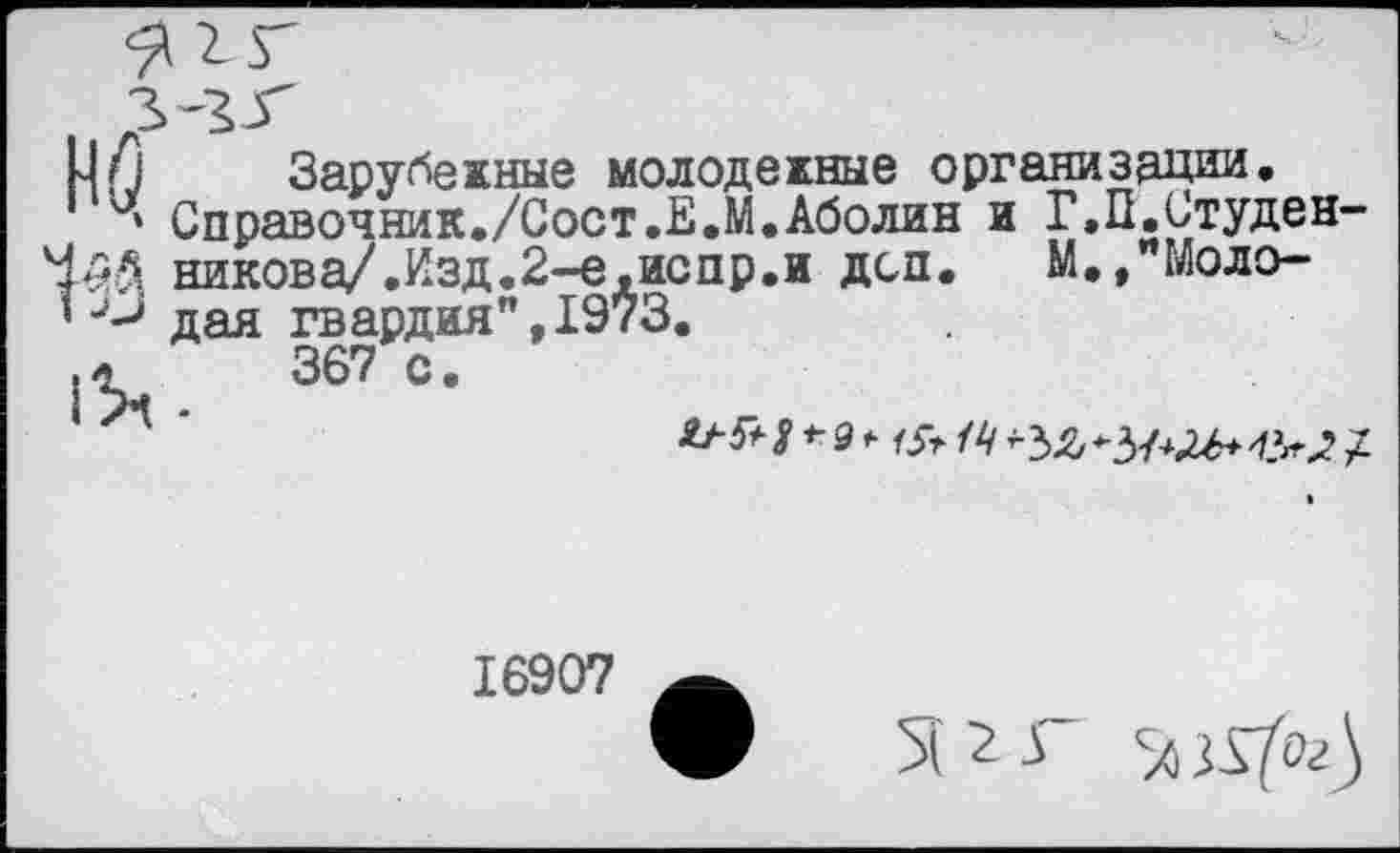 ﻿М/1 Зарубежные молодежные организации.
ч Справочник./Сост.Е.М.Аболин и Г.П.Студен-никова/.Изд.2-е,испр.и дсп.	М.,"Моло-
1дая гвардия", 1973.
1%,.	367 0
*9 МУг /4
16907